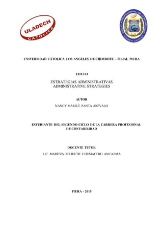 UNIVERSIDAD CÁTOLICA LOS ANGELES DE CHIMBOTE – FILIAL PIURA
TITULO
ESTRATEGIAS ADMINISTRATIVAS
ADMINISTRATIVE STRATEGIES
AUTOR
NANCY MARILÚ PANTA ARÉVALO
ESTUDIANTE DEL SEGUNDO CICLO DE LA CARRERA PROFESIONAL
DE CONTABILIDAD
DOCENTE TUTOR
LIC. MARITZA ZELIDETH CHUMACERO ANCAJIMA
PIURA - 2015
 