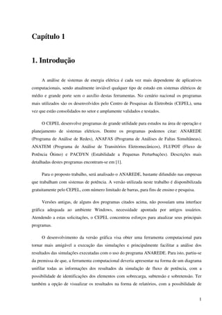 1
Capítulo 1
1. Introdução
A análise de sistemas de energia elétrica é cada vez mais dependente de aplicativos
computacionais, sendo atualmente inviável qualquer tipo de estudo em sistemas elétricos de
médio e grande porte sem o auxílio destas ferramentas. No cenário nacional os programas
mais utilizados são os desenvolvidos pelo Centro de Pesquisas da Eletrobrás (CEPEL), uma
vez que estão consolidados no setor e amplamente validados e testados.
O CEPEL desenvolve programas de grande utilidade para estudos na área de operação e
planejamento de sistemas elétricos. Dentre os programas podemos citar: ANAREDE
(Programa de Análise de Redes), ANAFAS (Programa de Análises de Faltas Simultâneas),
ANATEM (Programa de Análise de Transitórios Eletromecânicos), FLUPOT (Fluxo de
Potência Ótimo) e PACDYN (Estabilidade a Pequenas Perturbações). Descrições mais
detalhadas destes programas encontram-se em [1].
Para o proposto trabalho, será analisado o ANAREDE, bastante difundido nas empresas
que trabalham com sistemas de potência. A versão utilizada neste trabalho é disponibilizada
gratuitamente pelo CEPEL, com número limitado de barras, para fins de ensino e pesquisa.
Versões antigas, de alguns dos programas citados acima, não possuíam uma interface
gráfica adequada ao ambiente Windows, necessidade apontada por antigos usuários.
Atendendo a estas solicitações, o CEPEL concentrou esforços para atualizar seus principais
programas.
O desenvolvimento da versão gráfica visa obter uma ferramenta computacional para
tornar mais amigável a execução das simulações e principalmente facilitar a análise dos
resultados das simulações executadas com o uso do programa ANAREDE. Para isto, partiu-se
da premissa de que, a ferramenta computacional deveria apresentar na forma de um diagrama
unifilar todas as informações dos resultados da simulação de fluxo de potência, com a
possibilidade de identificações dos elementos com sobrecarga, subtensão e sobretensão. Ter
também a opção de visualizar os resultados na forma de relatórios, com a possibilidade de
 