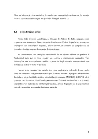 2
filtrar as informações dos resultados, de acordo com a necessidade ou interesse do usuário,
visando facilitar as identificações das possíveis restrições elétricas [8].
1.1 Considerações gerais
Como todo processo tecnológico, as técnicas de Análise de Redes surgiram como
resposta a uma necessidade. Com a expansão dos sistemas elétricos de potência e a crescente
interligação dos sub-sistemas regionais, houve também um aumento da complexidade da
operação e do planejamento da expansão destes sistemas.
O conhecimento das condições operacionais de um sistema elétrico de potência é
fundamental para que se possa exercer seu controle e planejamento adequados. Tais
informações são invariavelmente obtidas a partir da implementação computacional dos
métodos de análise de fluxo de potência.
Imerso neste contexto, este trabalho tem como motivação a realização de um estudo
sobre um tema atual e de grande relevância para o cenário nacional. A proposta deste trabalho
é estudar as novas facilidades gráficas introduzidas no programa ANAREDE do CEPEL sob o
ponto de vista do usuário, identificando pontos fortes e fracos de sua interface e, se possível,
sugerindo novas melhorias na interface gráfica atual. A base do projeto não é apresentar um
tutorial, e sim relatar as novas facilidades de operação.
 