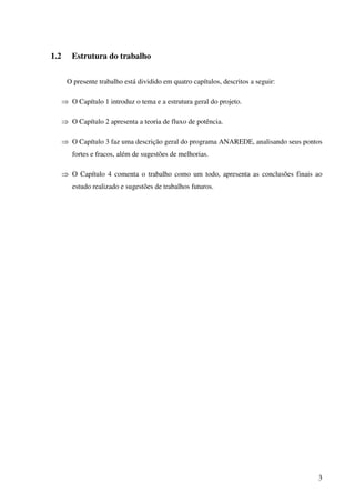 3
1.2 Estrutura do trabalho
O presente trabalho está dividido em quatro capítulos, descritos a seguir:
⇒ O Capítulo 1 introduz o tema e a estrutura geral do projeto.
⇒ O Capítulo 2 apresenta a teoria de fluxo de potência.
⇒ O Capítulo 3 faz uma descrição geral do programa ANAREDE, analisando seus pontos
fortes e fracos, além de sugestões de melhorias.
⇒ O Capítulo 4 comenta o trabalho como um todo, apresenta as conclusões finais ao
estudo realizado e sugestões de trabalhos futuros.
 