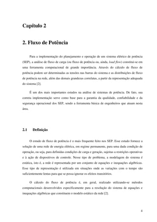 4
Capítulo 2
2. Fluxo de Potência
Para a implementação do planejamento e operação de um sistema elétrico de potência
(SEP), a análise de fluxo de carga (ou fluxo de potência ou, ainda, load flow) constitui-se em
uma ferramenta computacional de grande importância. Através do cálculo de fluxo de
potência podem ser determinadas as tensões nas barras do sistema e as distribuições de fluxo
de potência na rede, além das demais grandezas correlatas, a partir da representação adequada
do sistema [2].
É um dos mais importantes estudos na análise de sistemas de potência. De fato, sua
correta implementação serve como base para a garantia da qualidade, confiabilidade e da
segurança operacional dos SEP, sendo a ferramenta básica de engenheiros que atuam nesta
área.
2.1 Definição
O estudo de fluxo de potência é o mais frequente feito nos SEP. Esse estudo fornece a
solução de uma rede de energia elétrica, em regime permanente, para uma dada condição de
operação, ou seja, para definidas condições de carga e geração, sujeitas a restrições operativas
e à ação de dispositivos de controle. Nesse tipo de problema, a modelagem do sistema é
estática, isto é, a rede é representada por um conjunto de equações e inequações algébricas.
Esse tipo de representação é utilizada em situações onde as variações com o tempo são
suficientemente lentas para que se possa ignorar os efeitos transitórios.
O cálculo do fluxo de potência é, em geral, realizado utilizando-se métodos
computacionais desenvolvidos especificamente para a resolução do sistema de equações e
inequações algébricas que constituem o modelo estático da rede [2].
 