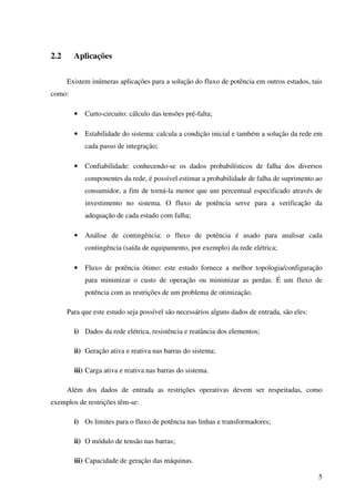5
2.2 Aplicações
Existem inúmeras aplicações para a solução do fluxo de potência em outros estudos, tais
como:
• Curto-circuito: cálculo das tensões pré-falta;
• Estabilidade do sistema: calcula a condição inicial e também a solução da rede em
cada passo de integração;
• Confiabilidade: conhecendo-se os dados probabilísticos de falha dos diversos
componentes da rede, é possível estimar a probabilidade de falha de suprimento ao
consumidor, a fim de torná-la menor que um percentual especificado através de
investimento no sistema. O fluxo de potência serve para a verificação da
adequação de cada estado com falha;
• Análise de contingência: o fluxo de potência é usado para analisar cada
contingência (saída de equipamento, por exemplo) da rede elétrica;
• Fluxo de potência ótimo: este estudo fornece a melhor topologia/configuração
para minimizar o custo de operação ou minimizar as perdas. É um fluxo de
potência com as restrições de um problema de otimização.
Para que este estudo seja possível são necessários alguns dados de entrada, são eles:
i) Dados da rede elétrica, resistência e reatância dos elementos;
ii) Geração ativa e reativa nas barras do sistema;
iii) Carga ativa e reativa nas barras do sistema.
Além dos dados de entrada as restrições operativas devem ser respeitadas, como
exemplos de restrições têm-se:
i) Os limites para o fluxo de potência nas linhas e transformadores;
ii) O módulo de tensão nas barras;
iii) Capacidade de geração das máquinas.
 