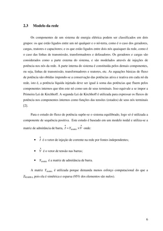 6
2.3 Modelo da rede
Os componentes de um sistema de energia elétrica podem ser classificados em dois
grupos: os que estão ligados entre um nó qualquer e o nó-terra, como é o caso dos geradores,
cargas, reatores e capacitores; e os que estão ligados entre dois nós quaisquer da rede, como é
o caso das linhas de transmissão, transformadores e defasadores. Os geradores e cargas são
considerados como a parte externa do sistema, e são modelados através de injeções de
potência nos nós da rede. A parte interna do sistema é constituída pelos demais componentes,
ou seja, linhas de transmissão, transformadores e reatores, etc. As equações básicas de fluxo
de potência são obtidas impondo-se a conservação das potências ativa e reativa em cada nó da
rede, isto é, a potência líquida injetada deve ser igual à soma das potências que fluem pelos
componentes internos que têm este nó como um de seus terminais. Isso equivale a se impor a
Primeira Lei de Kirchhoff. A segunda Lei de Kirchhoff é utilizada para expressar os fluxos de
potência nos componentes internos como funções das tensões (estados) de seus nós terminais
[2].
Para o estudo do fluxo de potência supõe-se o sistema equilibrado, logo só é utilizada a
componente de sequência positiva. Este estudo é baseado em um modelo nodal e utiliza-se a
matriz de admitância de barra,
••
×= VYI BARRA onde:
•
•
I é o vetor de injeção de corrente na rede por fontes independentes;
•
•
V é o vetor de tensão nas barras;
• BARRAY é a matriz de admitância de barra.
A matriz BARRAY é utilizada porque demanda menos esforço computacional do que a
ZBARRA, pois ela é simétrica e esparsa (95% dos elementos são nulos).
 