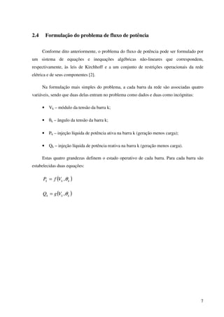 7
2.4 Formulação do problema de fluxo de potência
Conforme dito anteriormente, o problema do fluxo de potência pode ser formulado por
um sistema de equações e inequações algébricas não-lineares que correspondem,
respectivamente, às leis de Kirchhoff e a um conjunto de restrições operacionais da rede
elétrica e de seus componentes [2].
Na formulação mais simples do problema, a cada barra da rede são associadas quatro
variáveis, sendo que duas delas entram no problema como dados e duas como incógnitas:
• Vk – módulo da tensão da barra k;
• θk – ângulo da tensão da barra k;
• Pk – injeção líquida de potência ativa na barra k (geração menos carga);
• Qk – injeção líquida de potência reativa na barra k (geração menos carga).
Estas quatro grandezas definem o estado operativo de cada barra. Para cada barra são
estabelecidas duas equações:
( )kkk VfP θ,=
( )kkk VgQ θ,=
 
