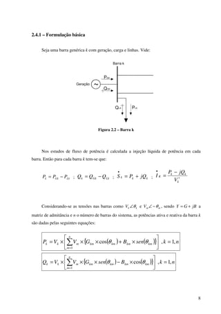 8
2.4.1 – Formulação básica
Seja uma barra genérica k com geração, carga e linhas. Vide:
Barra k
~
PGK
QGK
Geração
PLKQLK
Figura 2.2 – Barra k
Nos estudos de fluxo de potência é calculada a injeção líquida de potência em cada
barra. Então para cada barra k tem-se que:
LkGkk PPP −= ; LkGkk QQQ −= ; kkk jQPS +=
•
; ∗
• −
=
k
kk
K
V
jQP
I
Considerando-se as tensões nas barras como kkV θ∠ e mmV θ−∠ , sendo jBGY += a
matriz de admitância e n o número de barras do sistema, as potências ativa e reativa da barra k
são dadas pelas seguintes equações:
( ) ( ){ } nksenBGVVP
n
m
kmkmkmkmmkk ,1,cos
1
=





×+×××= ∑=
θθ
( ) ( ){ } nkBsenGVVQ
n
m
kmkmkmkmmkk ,1,cos
1
=





×−×××= ∑=
θθ
 