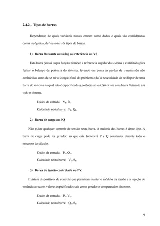 9
2.4.2 – Tipos de barras
Dependendo de quais variáveis nodais entram como dados e quais são consideradas
como incógnitas, definem-se três tipos de barras.
1) Barra flutuante ou swing ou referência ou Vθ
Esta barra possui dupla função: fornece a referência angular do sistema e é utilizada para
fechar o balanço de potência do sistema, levando em conta as perdas de transmissão não
conhecidas antes de se ter a solução final do problema (daí a necessidade de se dispor de uma
barra do sistema na qual não é especificada a potência ativa). Só existe uma barra flutuante em
todo o sistema.
Dados de entrada: Vk, θk.
Calculado nesta barra: Pk, Qk.
2) Barra de carga ou PQ
Não existe qualquer controle de tensão nesta barra. A maioria das barras é deste tipo. A
barra de carga pode ter gerador, só que este fornecerá P e Q constantes durante todo o
processo de cálculo.
Dados de entrada: Pk, Qk.
Calculado nesta barra: Vk, θk.
3) Barra de tensão controlada ou PV
Existem dispositivos de controle que permitem manter o módulo da tensão e a injeção de
potência ativa em valores especificados tais como gerador e compensador síncrono.
Dados de entrada: Pk, Vk.
Calculado nesta barra: Qk, θk.
 