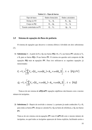 10
Tabela 2.1 – Tipos de barras
Tipo de barra Dados fornecidos Dados calculados
Swing ou Vθ Vk , θk Pk , Qk.
Carga ou PQ Pk , Qk Vk , θk
Tensão controlada ou PV Pk , Vk Qk , θk
2.5 Sistema de equações do fluxo de potência
O sistema de equações que descreve o sistema elétrico é dividido em dois subsistemas
[3].
1) Subsistema 1 – A partir de Pk e Qk nas barras PQ e Pk e Vk nas barras PV calcula-se Vk
e θk para as barras PQ e θ nas barras PV. O sistema em questão será composto de 2n
equações PQ mais n equações PV. Para isso utilizam-se as seguintes equações já
mencionadas:
( ) ( ){ } { }PVPQksenBGVVP
n
m
kmkmkmkmmkk ,,cos
1
∈





×+×××= ∑=
θθ
( ) ( ){ } { }PQkBsenGVVQ
n
m
kmkmkmkmmkk ∈





×−×××= ∑=
,cos
1
θθ
Trata-se de um sistema de nPQ+nPV equações algébricas não-lineares com o mesmo
número de incógnitas.
2) Subsistema 2 – Depois de resolvido o sistema 1, e portanto já sendo conhecidos Vk e θk
para todas as barras PV, deseja-se calcular Pk e Qk na barra de referência, e Qk nas barras
PV.
Trata-se de um sistema com n equações PV mais 2 (nPV+2) com o mesmo número de
incógnitas, no qual todas as incógnitas aparecem de forma explícita, facilitando assim o
 