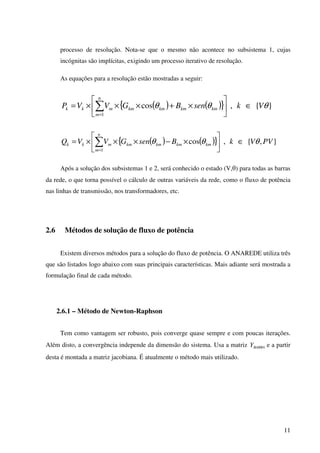 11
processo de resolução. Nota-se que o mesmo não acontece no subsistema 1, cujas
incógnitas são implícitas, exigindo um processo iterativo de resolução.
As equações para a resolução estão mostradas a seguir:
( ) ( ){ } }{,cos
1
θθθ VksenBGVVP
n
m
kmkmkmkmmkk ∈





×+×××= ∑=
( ) ( ){ } },{,cos
1
PVVkBsenGVVQ
n
m
kmkmkmkmmkk θθθ ∈





×−×××= ∑=
Após a solução dos subsistemas 1 e 2, será conhecido o estado (V,θ) para todas as barras
da rede, o que torna possível o cálculo de outras variáveis da rede, como o fluxo de potência
nas linhas de transmissão, nos transformadores, etc.
2.6 Métodos de solução de fluxo de potência
Existem diversos métodos para a solução do fluxo de potência. O ANAREDE utiliza três
que são listados logo abaixo com suas principais características. Mais adiante será mostrada a
formulação final de cada método.
2.6.1 – Método de Newton-Raphson
Tem como vantagem ser robusto, pois converge quase sempre e com poucas iterações.
Além disto, a convergência independe da dimensão do sistema. Usa a matriz BARRAY e a partir
desta é montada a matriz jacobiana. É atualmente o método mais utilizado.
 
