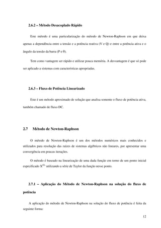 12
2.6.2 – Método Desacoplado Rápido
Este método é uma particularização do método de Newton-Raphson em que deixa
apenas a dependência entre a tensão e a potência reativa (V e Q) e entre a potência ativa e o
ângulo da tensão da barra (P e θ).
Tem como vantagem ser rápido e utilizar pouca memória. A desvantagem é que só pode
ser aplicado a sistemas com características apropriadas.
2.6.3 – Fluxo de Potência Linearizado
Este é um método aproximado de solução que analisa somente o fluxo de potência ativa,
também chamado de fluxo DC.
2.7 Método de Newton-Raphson
O método de Newton-Raphson é um dos métodos numéricos mais conhecidos e
utilizados para resolução das raízes de sistemas algébricos não lineares, por apresentar uma
convergência em poucas iterações.
O método é baseado na linearização de uma dada função em torno de um ponto inicial
especificado X(0),
utilizando a série de Taylor da função nesse ponto.
2.7.1 – Aplicação do Método de Newton-Raphson na solução do fluxo de
potência
A aplicação do método de Newton-Raphson na solução do fluxo de potência é feita da
seguinte forma:
 