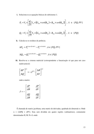 13
i. Soluciona-se as equações básicas do subsistema 1;
( ) ( ){ } },{,cos
1
PVPQksenBGVVP
n
m
kmkmkmkmmkk ∈





×+×××= ∑=
θθ
( ) ( ){ } }{,cos
1
PQkBsenGVVQ
n
m
kmkmkmkmmkk ∈





×−×××= ∑=
θθ
ii. Calcula-se os resíduos de potência;
},{,)()(
PVPQkPPP calculado
k
doespecifica
kK ∈−=∆
}{,)()(
PQkQQQ calculado
k
doespecifica
kK ∈−=∆
iii. Resolve-se o sistema matricial (correspondente a linearização só que para um caso
multivariável)
( )
( )
( )i
i
i
V
J
Q
P






∆
∆
⋅−=





∆
∆ θ
onde a matriz:














−=
dV
dQ
d
dQ
dV
dP
d
dP
J
θ
θ
É chamada de matriz jacobiana, uma matriz de derivadas, quadrada de dimensão n. Onde
n = (2nPQ + nPV). Esta será dividida em quatro regiões (submatrizes), comumente
denominadas H, M, N e L onde:
 