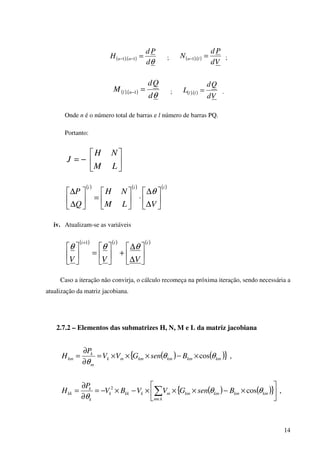 14
( ) ( )
θd
Pd
H nn =−− 1.1 ; ( )( )
Vd
Pd
N ln =− .1 ;
( ) ( )
θd
Qd
M nl =−1. ; ( ) ( )
Vd
Qd
L ll =. .
Onde n é o número total de barras e l número de barras PQ.
Portanto:






−=
LM
NH
J
( ) ( ) ( )iii
VLM
NH
Q
P






∆
∆
⋅





=





∆
∆ θ
iv. Atualizam-se as variáveis
( ) ( ) ( )iii
VVV 





∆
∆
+





=





+
θθθ
1
Caso a iteração não convirja, o cálculo recomeça na próxima iteração, sendo necessária a
atualização da matriz jacobiana.
2.7.2 – Elementos das submatrizes H, N, M e L da matriz jacobiana
( ) ( ){ } ,cos kmkmkmkmmk
m
k
km BsenGVV
P
H θθ
θ
×−×××=
∂
∂
=
( ) ( ){ } ,cos2






×−×××−×−=
∂
∂
= ∑∈
kmkmkmkm
km
mkkkk
k
k
kk BsenGVVBV
P
H θθ
θ
 