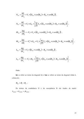 15
( ) ( ){ } ,cos kmkmkmkmk
m
k
km senBGV
V
P
N θθ ×+××=
∂
∂
=
( ) ( ){ } ,cos 





×+××+×=
∂
∂
= ∑∈
kmkmkmkm
km
mkkk
k
k
kk senBGVGV
V
P
N θθ
( ) ( ){ } ,cos kmkmkmkmmk
m
k
km senBGVV
Q
M θθ
θ
×+×××−=
∂
∂
=
( ) ( ){ } ,cos2






×+×××+×−=
∂
∂
= ∑∈
kmkmkmkm
km
mkkkk
k
k
kk senBGVVGV
Q
M θθ
θ
( ) ( ){ } ,cos kmkmkmkmk
m
k
km BsenGV
V
Q
L θθ ×−××=
∂
∂
=
( ) ( ){ } .cos 





×−××+×−=
∂
∂
= ∑∈
kmkmkmkm
km
mkkk
k
k
kk BsenGVBV
V
Q
L θθ
Onde:
kk se refere ao termo da diagonal (k) e km se refere ao termo da diagonal (linha k,
coluna m);
mkkm θθθ −= ;
Os termos da condutância G e da susceptância B são tirados da matriz
BARRABARRABARRA jBGY += .
 