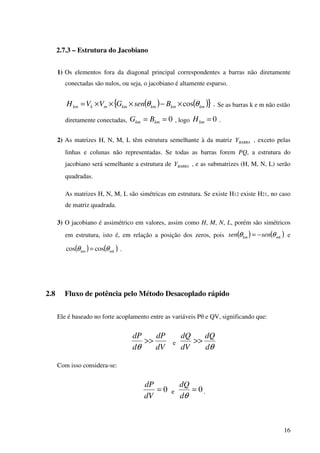 16
2.7.3 – Estrutura do Jacobiano
1) Os elementos fora da diagonal principal correspondentes a barras não diretamente
conectadas são nulos, ou seja, o jacobiano é altamente esparso.
( ) ( ){ } .cos kmkmkmkmmkkm BsenGVVH θθ ×−×××= Se as barras k e m não estão
diretamente conectadas, 0== kmkm BG , logo 0=kmH .
2) As matrizes H, N, M, L têm estrutura semelhante à da matriz BARRAY , exceto pelas
linhas e colunas não representadas. Se todas as barras forem PQ, a estrutura do
jacobiano será semelhante a estrutura de BARRAY , e as submatrizes (H, M, N, L) serão
quadradas.
As matrizes H, N, M, L são simétricas em estrutura. Se existe H12 existe H21, no caso
de matriz quadrada.
3) O jacobiano é assimétrico em valores, assim como H, M, N, L, porém são simétricos
em estrutura, isto é, em relação a posição dos zeros, pois ( ) ( )mkkm sensen θθ −= e
( ) ( )mkkm θθ coscos = .
2.8 Fluxo de potência pelo Método Desacoplado rápido
Ele é baseado no forte acoplamento entre as variáveis Pθ e QV, significando que:
dV
dP
d
dP
>>
θ
e
θd
dQ
dV
dQ
>>
Com isso considera-se:
0=
dV
dP
e 0=
θd
dQ
.
 
