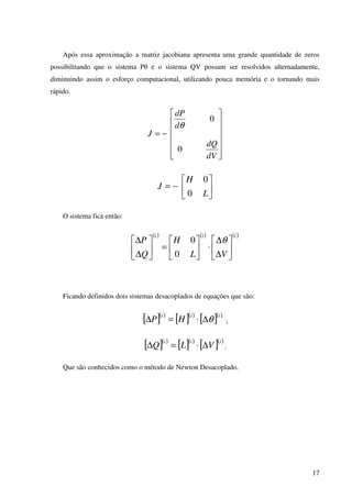 17
Após essa aproximação a matriz jacobiana apresenta uma grande quantidade de zeros
possibilitando que o sistema Pθ e o sistema QV possam ser resolvidos alternadamente,
diminuindo assim o esforço computacional, utilizando pouca memória e o tornando mais
rápido.














−=
dV
dQ
d
dP
J
0
0
θ






−=
L
H
J
0
0
O sistema fica então:
( ) ( ) ( )iii
VL
H
Q
P






∆
∆
⋅





=





∆
∆ θ
0
0
Ficando definidos dois sistemas desacoplados de equações que são:
[ ]( )
[ ]( )
[ ]( )iii
HP θ∆⋅=∆ ;
[ ]( )
[ ]( )
[ ]( )iii
VLQ ∆⋅=∆ .
Que são conhecidos como o método de Newton Desacoplado.
 