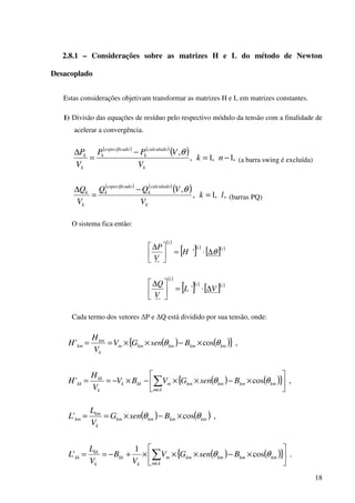 18
2.8.1 – Considerações sobre as matrizes H e L do método de Newton
Desacoplado
Estas considerações objetivam transformar as matrizes H e L em matrizes constantes.
1) Divisão das equações de resíduo pelo respectivo módulo da tensão com a finalidade de
acelerar a convergência.
( ) ( )
( ) ,1,1,
,
−=
−
=
∆
nk
V
VPP
V
P
k
calculado
k
doespecifica
k
k
k θ
(a barra swing é excluída)
( ) ( )
( ) ,,1,
,
lk
V
VQQ
V
Q
k
calculado
k
doespecifica
k
k
k
=
−
=
∆ θ
(barras PQ)
O sistema fica então:
( )
[ ]( )
[ ]( )ii
i
H
V
P
θ∆⋅=




∆
'
( )
[ ]( )
[ ]( )ii
i
VL
V
Q
∆⋅=




∆
'
Cada termo dos vetores ∆P e ∆Q está dividido por sua tensão, onde:
( ) ( ){ } ,cos' kmkmkmkmm
k
km
km BsenGV
V
H
H θθ ×−××==
( ) ( ){ } ,cos' 





×−××−×−== ∑∈
kmkmkmkm
km
mkkk
k
kk
kk BsenGVBV
V
H
H θθ
( ) ( ) ,cos' kmkmkmkm
k
km
km BsenG
V
L
L θθ ×−×==
( ) ( ){ } .cos
1
' 





×−×××+−== ∑∈
kmkmkmkm
km
m
k
kk
k
kk
kk BsenGV
V
B
V
L
L θθ
 