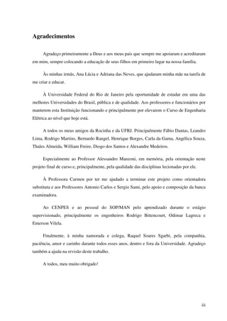 iii
Agradecimentos
Agradeço primeiramente a Deus e aos meus pais que sempre me apoiaram e acreditaram
em mim, sempre colocando a educação de seus filhos em primeiro lugar na nossa família.
Às minhas irmãs, Ana Lúcia e Adriana das Neves, que ajudaram minha mãe na tarefa de
me criar e educar.
À Universidade Federal do Rio de Janeiro pela oportunidade de estudar em uma das
melhores Universidades do Brasil, pública e de qualidade. Aos professores e funcionários por
manterem esta Instituição funcionando e principalmente por elevarem o Curso de Engenharia
Elétrica ao nível que hoje está.
A todos os meus amigos da Rocinha e da UFRJ. Principalmente Fábio Dantas, Leandro
Lima, Rodrigo Martins, Bernardo Rangel, Henrique Borges, Carla da Gama, Angélica Souza,
Thales Almeida, William Freire, Diogo dos Santos e Alexandre Medeiros.
Especialmente ao Professor Alessandro Manzoni, em memória, pela orientação neste
projeto final de curso e, principalmente, pela qualidade das disciplinas lecionadas por ele.
À Professora Carmen por ter me ajudado a terminar este projeto como orientadora
substituta e aos Professores Antonio Carlos e Sergio Sami, pelo apoio e composição da banca
examinadora.
Ao CENPES e ao pessoal do SOP/MAN pelo aprendizado durante o estágio
supervisionado, principalmente os engenheiros Rodrigo Bittencourt, Odimar Lagreca e
Emerson Vilela.
Finalmente, à minha namorada e colega, Raquel Soares Sgarbi, pela companhia,
paciência, amor e carinho durante todos esses anos, dentro e fora da Universidade. Agradeço
também a ajuda na revisão deste trabalho.
A todos, meu muito obrigado!
 
