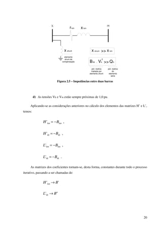 20
rkm x km
k m
x shunt x shunt x km>>
Bkk Qk>>. Vk
2
pot. reativa
injetada por
elemento shunt
pot. reativa
do
elemento
série
elemento
shunt de
compensação
Figura 2.5 – Impedâncias entre duas barras
d) As tensões Vk e Vm estão sempre próximas de 1,0 pu.
Aplicando-se as considerações anteriores no cálculo dos elementos das matrizes H’ e L’,
temos:
,' kmkm BH −=
,' kkkk BH −=
,' kmkm BL −=
.' kkkk BL −=
As matrizes dos coeficientes tornam-se, desta forma, constantes durante todo o processo
iterativo, passando a ser chamadas de:
'' BH km →
"' BL kk →
 