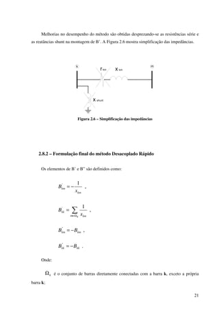 21
Melhorias no desempenho do método são obtidas desprezando-se as resistências série e
as reatâncias shunt na montagem de B’. A Figura 2.6 mostra simplificação das impedâncias.
rkm x km
k m
x shunt
Figura 2.6 – Simplificação das impedâncias
2.8.2 – Formulação final do método Desacoplado Rápido
Os elementos de B’ e B” são definidos como:
,
1'
km
km
x
B −=
,
1'
∑Ω∈
=
Km km
kk
x
B
,"
kmkm BB −=
."
kkkk BB −=
Onde:
kΩ é o conjunto de barras diretamente conectadas com a barra k, exceto a própria
barra k;
 