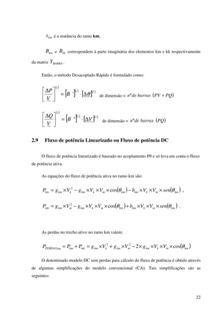 22
kmx é a reatância do ramo km;
kmB e kkB correspondem à parte imaginária dos elementos km e kk respectivamente
da matriz BARRAY .
Então, o método Desacoplado Rápido é formulado como:
( )
[ ]( )
[ ]( )ii
i
B
V
P
θ∆⋅=




∆
' de dimensão = ( )PQPVbarrasden +°
( )
[ ]( )
[ ]( )ii
i
VB
V
Q
∆⋅=




∆
" de dimensão = ( )PQbarrasden°
2.9 Fluxo de potência Linearizado ou Fluxo de potência DC
O fluxo de potência linearizado é baseado no acoplamento Pθ e só leva em conta o fluxo
de potência ativa.
As equações do fluxo de potência ativa no ramo km são:
( ) ( ) ,cos2
kmmkkmkmmkkmkkmkm senVVbVVgVgP θθ ×××−×××−×=
( ) ( ) .cos2
kmmkkmkmmkkmmkmmk senVVbVVgVgP θθ ×××+×××−×=
As perdas no trecho ativo no ramo km valem:
( )kmmkkmmkmkkmmkkmkmPERDAS VVgVgVgPPP θcos222
××××−×+×=+=
O denominado modelo DC sem perdas para cálculo do fluxo de potência é obtido através
de algumas simplificações do modelo convencional (CA). Tais simplificações são as
seguintes:
 