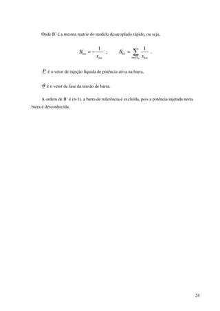24
Onde B’ é a mesma matriz do modelo desacoplado rápido, ou seja,
;
1'
km
km
x
B −= .
1'
∑Ω∈
=
Km km
kk
x
B
P é o vetor de injeção líquida de potência ativa na barra,
θ é o vetor de fase da tensão de barra.
A ordem de B’ é (n-1), a barra de referência é excluída, pois a potência injetada nesta
barra é desconhecida.
 
