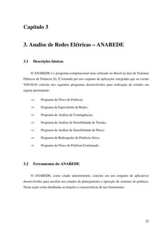 25
Capítulo 3
3. Analise de Redes Elétricas – ANAREDE
3.1 Descrições básicas
O ANAREDE é o programa computacional mais utilizado no Brasil na área de Sistemas
Elétricos de Potência [4]. É formado por um conjunto de aplicações integradas que na versão
V09.04.05 consiste dos seguintes programas desenvolvidos para realização de estudos em
regime permanente:
⇒ Programa de Fluxo de Potência;
⇒ Programa de Equivalente de Redes;
⇒ Programa de Análise de Contingências;
⇒ Programa de Análise de Sensibilidade de Tensão;
⇒ Programa de Análise de Sensibilidade de Fluxo;
⇒ Programa de Redespacho de Potência Ativa;
⇒ Programa de Fluxo de Potência Continuado.
3.2 Ferramentas do ANAREDE
O ANAREDE, como citado anteriormente, consiste em um conjunto de aplicativos
desenvolvidos para auxiliar nos estudos de planejamento e operação de sistemas de potência.
Nesta seção serão detalhadas as funções e características de tais ferramentas.
 