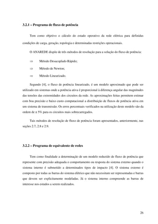 26
3.2.1 – Programa de fluxo de potência
Tem como objetivo o cálculo do estado operativo da rede elétrica para definidas
condições de carga, geração, topologia e determinadas restrições operacionais.
O ANAREDE dispõe de três métodos de resolução para a solução do fluxo de potência:
⇒ Método Desacoplado Rápido;
⇒ Método de Newton;
⇒ Método Linearizado.
Segundo [4], o fluxo de potência linearizado, é um modelo aproximado que pode ser
utilizado em sistemas onde a potência ativa é proporcional à diferença angular das magnitudes
das tensões das extremidades dos circuitos da rede. As aproximações feitas permitem estimar
com boa precisão e baixo custo computacional a distribuição de fluxos de potência ativa em
um sistema de transmissão. Os erros percentuais verificados na utilização deste modelo são da
ordem de ± 5% para os circuitos mais sobrecarregados.
Tais métodos de resolução de fluxo de potência foram apresentados, anteriormente, nas
seções 2.7, 2.8 e 2.9.
3.2.2 – Programa de equivalente de redes
Tem como finalidade a determinação de um modelo reduzido de fluxo de potência que
represente com precisão adequada o comportamento ou resposta do sistema externo quando o
sistema interno é submetido a determinados tipos de impacto [4]. O sistema externo é
composto por todas as barras do sistema elétrico que não necessitam ser representadas e barras
que devem ser explicitamente modeladas. Já o sistema interno compreende as barras de
interesse nos estudos a serem realizados.
 