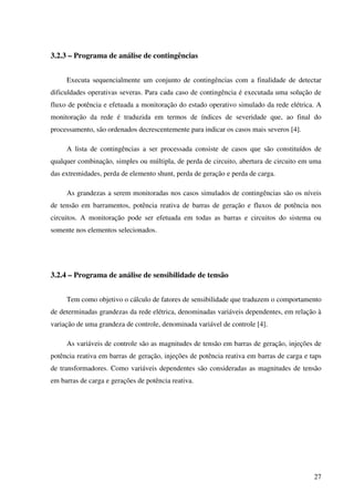 27
3.2.3 – Programa de análise de contingências
Executa sequencialmente um conjunto de contingências com a finalidade de detectar
dificuldades operativas severas. Para cada caso de contingência é executada uma solução de
fluxo de potência e efetuada a monitoração do estado operativo simulado da rede elétrica. A
monitoração da rede é traduzida em termos de índices de severidade que, ao final do
processamento, são ordenados decrescentemente para indicar os casos mais severos [4].
A lista de contingências a ser processada consiste de casos que são constituídos de
qualquer combinação, simples ou múltipla, de perda de circuito, abertura de circuito em uma
das extremidades, perda de elemento shunt, perda de geração e perda de carga.
As grandezas a serem monitoradas nos casos simulados de contingências são os níveis
de tensão em barramentos, potência reativa de barras de geração e fluxos de potência nos
circuitos. A monitoração pode ser efetuada em todas as barras e circuitos do sistema ou
somente nos elementos selecionados.
3.2.4 – Programa de análise de sensibilidade de tensão
Tem como objetivo o cálculo de fatores de sensibilidade que traduzem o comportamento
de determinadas grandezas da rede elétrica, denominadas variáveis dependentes, em relação à
variação de uma grandeza de controle, denominada variável de controle [4].
As variáveis de controle são as magnitudes de tensão em barras de geração, injeções de
potência reativa em barras de geração, injeções de potência reativa em barras de carga e taps
de transformadores. Como variáveis dependentes são consideradas as magnitudes de tensão
em barras de carga e gerações de potência reativa.
 