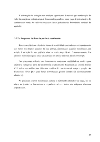 29
A eliminação das violações nas restrições operacionais é efetuada pela modificação do
valor da geração de potência ativa de determinados geradores ou da carga de potência ativa de
determinadas barras. As variáveis associadas a estas grandezas são denominadas variáveis de
controle.
3.2.7 – Programa de fluxo de potência continuado
Tem como objetivo o cálculo de fatores de sensibilidade que traduzem o comportamento
dos fluxos nos diversos circuitos da rede elétrica, denominados circuitos monitorados, em
relação à variação de uma potência ativa ou reativa especificada. O comportamento dos
circuitos monitorados pode ainda ser analisado em relação à retirada de um circuito [4].
Este programa é utilizado para determinar as margens de estabilidade de tensão e para
analisar a variação do perfil de tensão frente ao crescimento da demanda do sistema. Curvas
PxV podem ser obtidas para diferentes cenários de crescimento de carga e geração. As
tradicionais curvas QxV, para barras especificadas, podem também ser automaticamente
obtidas [4].
As grandezas a serem monitoradas, durante o incremento automático de carga, são os
níveis de tensão em barramentos e a potência ativa e reativa das máquinas síncronas
especificadas.
 