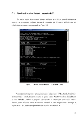 30
3.3 Versão orientada a linha de comando - DOS
Na antiga versão do programa, feita em ambiente MS-DOS, a comunicação entre o
usuário e o programa é realizada através de comandos que devem ser digitados na tela
principal do programa, como mostrado na Figura 3.1.
Figura 3.1 – Janela principal do ANAREDE V08-Ago04
Para se demonstrar como é feita a comunicação entre usuário e ANAREDE, foi utilizado
como exemplo a simulação de um sistema de quinze barras. Ao abrir o sistema IEEE 14 com
o nome EXEMPLO2.PWF, o programa fornece todas as informações contidas no referido
arquivo, como dados de barras, de circuitos, de shunt de linha de geradores e de carga. A
Figura 3.2 é a tela exibida pelo programa com os dados de circuito CA.
 