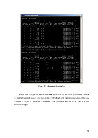 31
Figura 3.2 – Dados de circuito CA
Através dos códigos de execução EXLF (execução do fluxo de potência) e NEWT
(solução efetuada utilizando-se o método de Newton Raphson), o programa executa o fluxo de
potência. A Figura 3.3 mostra o relatório de convergência do sistema, após a execução dos
referidos códigos.
 