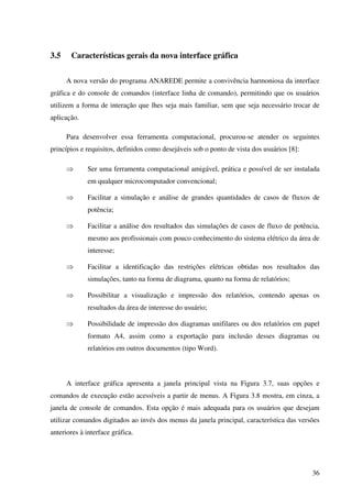 36
3.5 Características gerais da nova interface gráfica
A nova versão do programa ANAREDE permite a convivência harmoniosa da interface
gráfica e do console de comandos (interface linha de comando), permitindo que os usuários
utilizem a forma de interação que lhes seja mais familiar, sem que seja necessário trocar de
aplicação.
Para desenvolver essa ferramenta computacional, procurou-se atender os seguintes
princípios e requisitos, definidos como desejáveis sob o ponto de vista dos usuários [8]:
⇒ Ser uma ferramenta computacional amigável, prática e possível de ser instalada
em qualquer microcomputador convencional;
⇒ Facilitar a simulação e análise de grandes quantidades de casos de fluxos de
potência;
⇒ Facilitar a análise dos resultados das simulações de casos de fluxo de potência,
mesmo aos profissionais com pouco conhecimento do sistema elétrico da área de
interesse;
⇒ Facilitar a identificação das restrições elétricas obtidas nos resultados das
simulações, tanto na forma de diagrama, quanto na forma de relatórios;
⇒ Possibilitar a visualização e impressão dos relatórios, contendo apenas os
resultados da área de interesse do usuário;
⇒ Possibilidade de impressão dos diagramas unifilares ou dos relatórios em papel
formato A4, assim como a exportação para inclusão desses diagramas ou
relatórios em outros documentos (tipo Word).
A interface gráfica apresenta a janela principal vista na Figura 3.7, suas opções e
comandos de execução estão acessíveis a partir de menus. A Figura 3.8 mostra, em cinza, a
janela de console de comandos. Esta opção é mais adequada para os usuários que desejam
utilizar comandos digitados ao invés dos menus da janela principal, característica das versões
anteriores à interface gráfica.
 