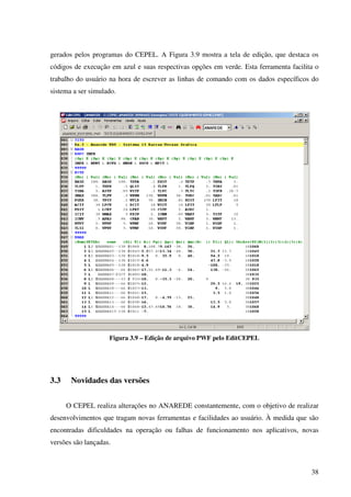 38
gerados pelos programas do CEPEL. A Figura 3.9 mostra a tela de edição, que destaca os
códigos de execução em azul e suas respectivas opções em verde. Esta ferramenta facilita o
trabalho do usuário na hora de escrever as linhas de comando com os dados específicos do
sistema a ser simulado.
Figura 3.9 – Edição de arquivo PWF pelo EditCEPEL
3.3 Novidades das versões
O CEPEL realiza alterações no ANAREDE constantemente, com o objetivo de realizar
desenvolvimentos que tragam novas ferramentas e facilidades ao usuário. À medida que são
encontradas dificuldades na operação ou falhas de funcionamento nos aplicativos, novas
versões são lançadas.
 