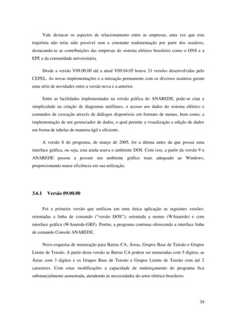 39
Vale destacar os aspectos de relacionamento entre as empresas, uma vez que esta
trajetória não teria sido possível sem a constante realimentação por parte dos usuários,
destacando-se as contribuições das empresas do sistema elétrico brasileiro como o ONS e a
EPE e da comunidade universitária.
Desde a versão V09.00.00 até a atual V09.04.05 houve 21 versões desenvolvidas pelo
CEPEL. As novas implementações e a interação permanente com os diversos usuários geram
uma série de novidades entre a versão nova e a anterior.
Entre as facilidades implementadas na versão gráfica do ANAREDE, pode-se citar a
simplicidade na criação de diagramas unifilares, o acesso aos dados do sistema elétrico e
comandos de execução através de diálogos disponíveis em formato de menus, bem como, a
implementação de um gerenciador de dados, o qual permite a visualização e edição de dados
em forma de tabelas de maneira ágil e eficiente.
A versão 8 do programa, de março de 2005, foi a última antes da que possui uma
interface gráfica, ou seja, esta ainda usava o ambiente DOS. Com isso, a partir da versão 9 o
ANAREDE passou a possuir um ambiente gráfico mais adequado ao Windows,
proporcionando maior eficiência em sua utilização.
3.6.1 Versão 09.00.00
Foi a primeira versão que unificou em uma única aplicação as seguintes versões:
orientadas a linha de comando (“versão DOS”); orientada a menus (WAnarede) e com
interface gráfica (WAnarede-GRF). Porém, a programa continua oferecendo a interface linha
de comando Console ANAREDE.
Novo esquema de numeração para Barras CA, Áreas, Grupos Base de Tensão e Grupos
Limite de Tensão. A partir desta versão as Barras CA podem ser numeradas com 5 dígitos, as
Áreas com 3 dígitos e os Grupos Base de Tensão e Grupos Limite de Tensão com até 2
caracteres. Com estas modificações a capacidade de endereçamento do programa fica
substancialmente aumentada, atendendo às necessidades do setor elétrico brasileiro.
 