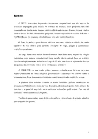 v
Resumo
O CEPEL desenvolve importantes ferramentas computacionais que dão suporte às
atividades empregadas para estudos em sistemas de potência. Estes programas têm sido
empregados na simulação de sistemas elétricos objetivando os mais diversos tipos de estudos
desde a década de 1980. Dentre esses programas, tem-se o aplicativo de Análise de Redes –
ANAREDE, que é o programa oficial utilizado pelo setor elétrico brasileiro.
O fluxo de potência para sistemas elétricos tem como objetivo o cálculo do estado
operativo da rede elétrica para definidas condições de carga, geração e determinadas
restrições operacionais.
Ao longo destes anos muitos desenvolvimentos foram feitos tanto na parte da solução
matemática como na parte computacional. Neste trabalho não se pretende fazer um histórico
de todas as implementações realizadas ao longo de décadas, mas destacar algumas facilidades
de operação desenvolvidas com as novas versões deste aplicativo.
O ANAREDE, em sua versão gráfica, promove a simulação de fluxo de carga em
regime permanente de forma amigável, possibilitando a realização dos estudos sobre o
comportamento desse sistema com o intuito de garantir uma operação confiável e segura.
A proposta deste trabalho é estudar as novas facilidades gráficas introduzidas no
programa ANAREDE sob o ponto de vista do usuário, identificando pontos fortes e fracos da
interface e, se possível, sugerindo novas melhorias na interface gráfica atual. Para isto foi
utilizada a versão acadêmica do programa.
Também é apresentada a teoria de fluxo de potência e dos métodos de solução adotados
pelo programa em questão.
 