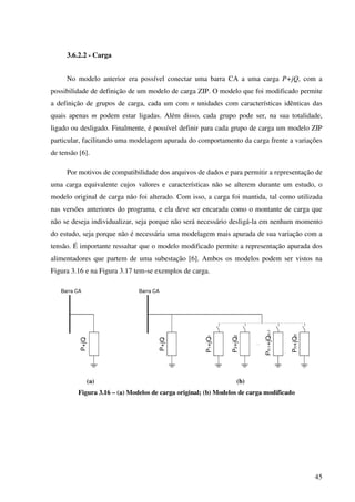 45
3.6.2.2 - Carga
No modelo anterior era possível conectar uma barra CA a uma carga P+jQ, com a
possibilidade de definição de um modelo de carga ZIP. O modelo que foi modificado permite
a definição de grupos de carga, cada um com n unidades com características idênticas das
quais apenas m podem estar ligadas. Além disso, cada grupo pode ser, na sua totalidade,
ligado ou desligado. Finalmente, é possível definir para cada grupo de carga um modelo ZIP
particular, facilitando uma modelagem apurada do comportamento da carga frente a variações
de tensão [6].
Por motivos de compatibilidade dos arquivos de dados e para permitir a representação de
uma carga equivalente cujos valores e características não se alterem durante um estudo, o
modelo original de carga não foi alterado. Com isso, a carga foi mantida, tal como utilizada
nas versões anteriores do programa, e ela deve ser encarada como o montante de carga que
não se deseja individualizar, seja porque não será necessário desligá-la em nenhum momento
do estudo, seja porque não é necessária uma modelagem mais apurada de sua variação com a
tensão. É importante ressaltar que o modelo modificado permite a representação apurada dos
alimentadores que partem de uma subestação [6]. Ambos os modelos podem ser vistos na
Figura 3.16 e na Figura 3.17 tem-se exemplos de carga.
Barra CA
P+jQ
Barra CA
P+jQ
P1+jQ1
P2+jQ2
Pn-1+jQn-1
Pn+jQn
(a) (b)
Figura 3.16 – (a) Modelos de carga original; (b) Modelos de carga modificado
 
