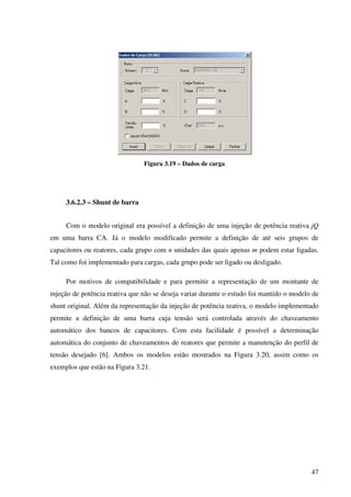 47
Figura 3.19 – Dados de carga
3.6.2.3 – Shunt de barra
Com o modelo original era possível a definição de uma injeção de potência reativa jQ
em uma barra CA. Já o modelo modificado permite a definição de até seis grupos de
capacitores ou reatores, cada grupo com n unidades das quais apenas m podem estar ligadas.
Tal como foi implementado para cargas, cada grupo pode ser ligado ou desligado.
Por motivos de compatibilidade e para permitir a representação de um montante de
injeção de potência reativa que não se deseja variar durante o estudo foi mantido o modelo de
shunt original. Além da representação da injeção de potência reativa, o modelo implementado
permite a definição de uma barra cuja tensão será controlada através do chaveamento
automático dos bancos de capacitores. Com esta facilidade é possível a determinação
automática do conjunto de chaveamentos de reatores que permite a manutenção do perfil de
tensão desejado [6]. Ambos os modelos estão mostrados na Figura 3.20, assim como os
exemplos que estão na Figura 3.21.
 