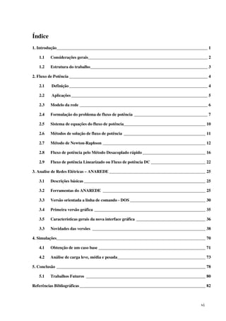 vi
Índice
1. Introdução________________________________________________________________________ 1
1.1 Considerações gerais_________________________________________________________ 2
1.2 Estrutura do trabalho________________________________________________________ 3
2. Fluxo de Potência __________________________________________________________________ 4
2.1 Definição__________________________________________________________________ 4
2.2 Aplicações _________________________________________________________________ 5
2.3 Modelo da rede _____________________________________________________________ 6
2.4 Formulação do problema de fluxo de potência ___________________________________ 7
2.5 Sistema de equações do fluxo de potência_______________________________________ 10
2.6 Métodos de solução de fluxo de potência _______________________________________ 11
2.7 Método de Newton-Raphson _________________________________________________ 12
2.8 Fluxo de potência pelo Método Desacoplado rápido ______________________________ 16
2.9 Fluxo de potência Linearizado ou Fluxo de potência DC __________________________ 22
3. Analise de Redes Elétricas – ANAREDE ______________________________________________ 25
3.1 Descrições básicas __________________________________________________________ 25
3.2 Ferramentas do ANAREDE _________________________________________________ 25
3.3 Versão orientada a linha de comando - DOS ____________________________________ 30
3.4 Primeira versão gráfica _____________________________________________________ 35
3.5 Características gerais da nova interface gráfica _________________________________ 36
3.3 Novidades das versões ______________________________________________________ 38
4. Simulações_______________________________________________________________________ 70
4.1 Obtenção de um caso base ___________________________________________________ 71
4.2 Análise de carga leve, média e pesada__________________________________________ 73
5. Conclusão _______________________________________________________________________ 78
5.1 Trabalhos Futuros _________________________________________________________ 80
Referências Bibliográficas____________________________________________________________ 82
 