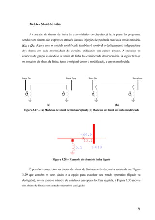 51
3.6.2.6 – Shunt de linha
A conexão de shunts de linha às extremidades do circuito já fazia parte do programa,
sendo estes shunts são expressos através da suas injeções de potência reativa à tensão unitária,
jQD e jQP. Agora com o modelo modificado também é possível o desligamento independente
dos shunts em cada extremidade do circuito, utilizando um campo estado. A inclusão do
conceito de grupo no modelo de shunt de linha foi considerada desnecessária. A seguir têm-se
os modelos de shunt de linha, tanto o original como o modificado, e um exemplo dele.
Barra De
jQD
Barra Para
jQP
Barra De
jQD
Barra Para
jQP
(a) (b)
Figura 3.27 – (a) Modelos de shunt de linha original; (b) Modelos de shunt de linha modificado
Figura 3.28 – Exemplo de shunt de linha ligado
É possível entrar com os dados de shunt de linha através da janela mostrada na Figura
3.29 que contém os seus dados e a opção para escolher seu estado operativo (ligado ou
desligado), assim como o número de unidades em operação. Em seguida, a Figura 3.30 mostra
um shunt de linha com estado operativo desligado.
 