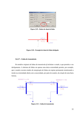 52
Figura 3.29 – Dados de shunt de linha
Figura 3.30 – Exemplo de shunt de linha desligado
3.6.2.7 – Linha de transmissão
Os modelos originais de linhas de transmissão já incluíam o estado, o que permitia o seu
desligamento. A abertura de linhas em apenas uma única extremidade permite, por exemplo,
que o usuário execute estudos de energização de linhas em regime permanente monitorando a
tensão na extremidade aberta sem a necessidade, por parte do usuário, da criação de uma barra
fictícia.
Figura 3.31 – Linha de transmissão
 