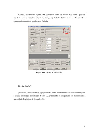 54
A janela, mostrada na Figura 3.35, contém os dados de circuito CA, onde é possível
escolher o estado operativo (ligado ou desligado) da linha de transmissão, selecionando a
extremidade que deseja ser aberta ou fechada.
Figura 3.35 – Dados de circuito CA
3.6.2.8 – Elo CC
Igualmente como em outros equipamentos citados anteriormente, foi adicionado apenas
o estado ao modelo modificado de elo CC, permitindo o desligamento do mesmo sem a
necessidade de eliminação dos dados [6].
 