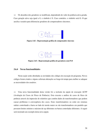 58
⇒ Os desenhos dos geradores se modificam, dependendo do valor da potência ativa gerada.
Caso geração ativa seja igual a 0, o símbolo é S. Caso contrário, o símbolo será G. O que
auxilia o usuário para diferenciar geradores de compensadores síncronos.
Figura 3.42 – Representação gráfica de compensador síncrono
Figura 3.43 – Representação gráfica de geradores com P>0
3.6.4 Novas funcionalidades
Nesta seção serão abordadas as novidades dos códigos de execução do programa. Novos
códigos foram criados e alguns sofreram alterações ao longo do tempo para melhor se adequar
as necessidades dos usuários.
⇒ Uma nova funcionalidade desta versão foi a inclusão da opção de execução ACFP
(Avaliação de Casos de Fluxo de Potência). Esta executa a análise de casos de fluxo de
potência através da impressão de relatórios que contêm dados de transformadores que podem
causar problemas à convergência dos casos. Estes transformadores ou estão em sistemas
radiais controlando a barra no lado de tensão maior ou são transformadores em paralelo que
possuem limites mínimo e máximo de tap diferentes ou barras controladas diferentes. A seguir
será mostrado um exemplo desta nova opção.
 