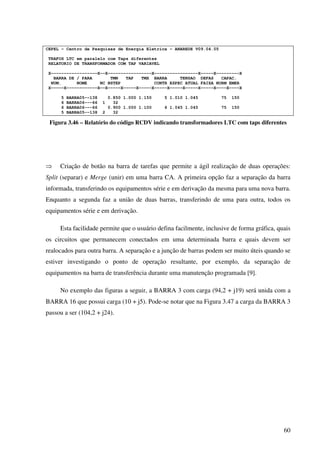 60
CEPEL - Centro de Pesquisas de Energia Eletrica - ANAREDE V09.04.05
TRAFOS LTC em paralelo com Taps diferentes
RELATORIO DE TRANSFORMADOR COM TAP VARIAVEL
X------------------X--X-----------------X-----------------X-----X---------X
BARRA DE / PARA TMN TAP TMX BARRA TENSAO DEFAS CAPAC.
NUM. NOME NC NSTEP CONTR ESPEC ATUAL FAIXA NORM EMER
X-----X------------X--X-----X-----X-----X-----X-----X-----X-----X----X----X
5 BARRA05--138 0.850 1.000 1.150 5 1.010 1.045 75 150
6 BARRA06---66 1 32
6 BARRA06---66 0.900 1.000 1.100 6 1.045 1.045 75 150
5 BARRA05--138 2 32
Figura 3.46 – Relatório do código RCDV indicando transformadores LTC com taps diferentes
⇒ Criação de botão na barra de tarefas que permite a ágil realização de duas operações:
Split (separar) e Merge (unir) em uma barra CA. A primeira opção faz a separação da barra
informada, transferindo os equipamentos série e em derivação da mesma para uma nova barra.
Enquanto a segunda faz a união de duas barras, transferindo de uma para outra, todos os
equipamentos série e em derivação.
Esta facilidade permite que o usuário defina facilmente, inclusive de forma gráfica, quais
os circuitos que permanecem conectados em uma determinada barra e quais devem ser
realocados para outra barra. A separação e a junção de barras podem ser muito úteis quando se
estiver investigando o ponto de operação resultante, por exemplo, da separação de
equipamentos na barra de transferência durante uma manutenção programada [9].
No exemplo das figuras a seguir, a BARRA 3 com carga (94,2 + j19) será unida com a
BARRA 16 que possui carga (10 + j5). Pode-se notar que na Figura 3.47 a carga da BARRA 3
passou a ser (104,2 + j24).
 