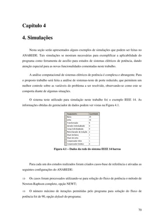 70
Capítulo 4
4. Simulações
Nesta seção serão apresentados alguns exemplos de simulações que podem ser feitas no
ANAREDE. Tais simulações se mostram necessárias para exemplificar a aplicabilidade do
programa como ferramenta de auxílio para estudos de sistemas elétricos de potência, dando
atenção especial para as novas funcionalidades comentadas neste trabalho.
A análise computacional de sistemas elétricos de potência é complexa e abrangente. Para
o proposto trabalho será feita a análise de sistemas-teste de porte reduzido, que permitem um
melhor controle sobre as variáveis do problema a ser resolvido, observando-se como este se
comporta diante de algumas situações.
O sistema teste utilizado para simulação neste trabalho foi o exemplo IEEE 14. As
informações obtidas do gerenciador de dados podem ver vistas na Figura 4.1.
Figura 4.1 – Dados da rede do sistema IEEE 14 barras
Para cada um dos estudos realizados foram criados casos-base de referência e ativadas as
seguintes configurações do ANAREDE:
⇒ Os casos foram processados utilizando-se para solução do fluxo de potência o método de
Newton-Raphson completo, opção NEWT;
⇒ O número máximo de iterações permitidas pelo programa para solução do fluxo de
potência foi de 90, opção default do programa;
 