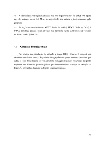 71
⇒ A tolerância de convergência utilizada para erro de potência ativa foi de 0,1 MW e para
erro de potência reativa 0,1 Mvar, correspondendo aos valores default assumidos pelo
programa;
⇒ As opções de monitoramento MOCT (limite de tensão), MOCF (limite de fluxo) e
MOCG (limite de geração) foram ativadas para permitir a rápida identificação de violação
de limites dessas grandezas.
4.1 Obtenção de um caso base
Para realizar essa simulação, foi utilizado a sistema IEEE 14 barras. O início de um
estudo em um sistema elétrico de potência começa pela montagem e ajuste do caso-base, que
define o ponto de operação a ser considerado na realização de estudos posteriores. Tal ponto
representa um sistema de potência ajustado para uma determinada condição de operação. A
Figura 4.2 apresenta o diagrama unifilar do sistema convergido.
 