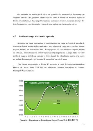 73
Os resultados da simulação de fluxo de potência são apresentados diretamente no
diagrama unifilar. Dele, podemos obter dados tais como os valores de módulo e ângulo de
tensão em cada barra, o fluxo de potência ativa e reativa nos circuitos, os valores dos taps dos
transformadores, o valor de geração e carga ativas e reativas nas barras, entre outros.
4.2 Análise de carga leve, média e pesada
As curvas de carga representam o comportamento da carga ao longo de um dia de
semana ou fim de semana típico, contendo o pico máximo de carga (carga máxima pontual
naquele período), em determinada hora. A carga pesada é o valor médio da carga no período
de cerca de 3 horas em que está contido o pico de carga daquele dia. A carga média é o valor
médio da carga no período de cerca de 13 horas daquele dia e finalmente a carga leve ocorre
no período da madrugada cujo intervalo de tempo é de cerca de 8 horas.
Para ilustrar um exemplo, a Figura 4.3 apresenta a curva de carga considerando o
Horário de Verão (HV) 2008/2009 no subsistema Sudeste/Centro-Oeste do Sistema
Interligado Nacional (SIN).
Figura 4.3 – Curva de carga do subsistema Sudeste/Centro-Oeste 2008-2009 [7]
 