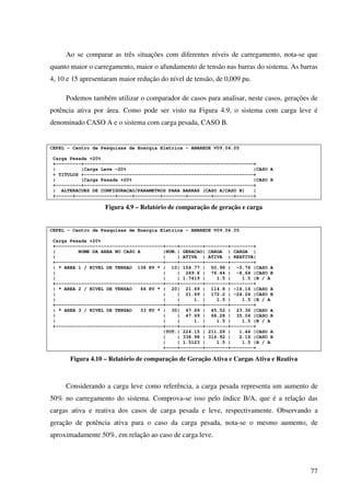 77
Ao se comparar as três situações com diferentes níveis de carregamento, nota-se que
quanto maior o carregamento, maior o afundamento de tensão nas barras do sistema. As barras
4, 10 e 15 apresentaram maior redução do nível de tensão, de 0,009 pu.
Podemos também utilizar o comparador de casos para analisar, neste casos, gerações de
potência ativa por área. Como pode ser visto na Figura 4.9, o sistema com carga leve é
denominado CASO A e o sistema com carga pesada, CASO B.
CEPEL - Centro de Pesquisas de Energia Eletrica - ANAREDE V09.04.05
Carga Pesada +20%
+---------+------------------------------------------------------------+
| |Carga Leve -20% |CASO A
+ TITULOS +------------------------------------------------------------+
| |Carga Pesada +20% |CASO B
+---------+------------------------------------------------------------+
| ALTERACOES DE CONFIGURACAO/PARAMETROS PARA BARRAS (CASO A/CASO B) |
+------+--------------+-----+---------+--------+--------+-------+------+
Figura 4.9 – Relatório de comparação de geração e carga
CEPEL - Centro de Pesquisas de Energia Eletrica - ANAREDE V09.04.05
Carga Pesada +20%
+--------------------------------------+----+--------+--------+--------+
| NOME DA AREA NO CASO A |NUM.| GERACAO| CARGA | CARGA |
| | | ATIVA | ATIVA | REATIVA|
+--------------------------------------+----+--------+--------+--------+
| * AREA 1 / NIVEL DE TENSAO 138 KV * | 10| 154.77 | 50.96 | -5.76 |CASO A
| | | 269.6 | 76.44 | -8.64 |CASO B
| | | 1.7419 | 1.5 | 1.5 |B / A
+--------------------------------------+----+--------+--------+--------+
| * AREA 2 / NIVEL DE TENSAO 66 KV * | 20| 21.69 | 114.8 | -16.16 |CASO A
| | | 21.69 | 172.2 | -24.24 |CASO B
| | | 1. | 1.5 | 1.5 |B / A
+--------------------------------------+----+--------+--------+--------+
| * AREA 3 / NIVEL DE TENSAO 33 KV * | 30| 47.69 | 45.52 | 23.36 |CASO A
| | | 47.69 | 68.28 | 35.04 |CASO B
| | | 1. | 1.5 | 1.5 |B / A
+--------------------------------------+----+--------+--------+--------+
|TOT.| 224.15 | 211.28 | 1.44 |CASO A
| | 338.98 | 316.92 | 2.16 |CASO B
| | 1.5123 | 1.5 | 1.5 |B / A
+----+--------+--------+--------+
Figura 4.10 – Relatório de comparação de Geração Ativa e Cargas Ativa e Reativa
Considerando a carga leve como referência, a carga pesada representa um aumento de
50% no carregamento do sistema. Comprova-se isso pelo índice B/A, que é a relação das
cargas ativa e reativa dos casos de carga pesada e leve, respectivamente. Observando a
geração de potência ativa para o caso da carga pesada, nota-se o mesmo aumento, de
aproximadamente 50%, em relação ao caso de carga leve.
 
