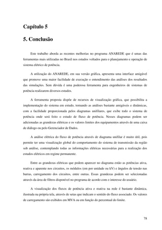 78
Capítulo 5
5. Conclusão
Este trabalho aborda as recentes melhorias no programa ANAREDE que é umas das
ferramentas mais utilizadas no Brasil nos estudos voltados para o planejamento e operação de
sistema elétrico de potência.
A utilização do ANAREDE, em sua versão gráfica, apresenta uma interface amigável
que promove uma maior facilidade de execução e entendimento das análises dos resultados
das simulações. Sem dúvida é uma poderosa ferramenta para engenheiros de sistemas de
potência realizarem diversos estudos.
A ferramenta proposta dispõe de recursos de visualização gráfica, que possibilita a
implementação do sistema em estudo, tornando as análises bastante amigáveis e dinâmicas,
com a facilidade proporcionada pelos diagramas unifilares, que exibe todo o sistema de
potência onde será feito o estudo de fluxo de potência. Nesses diagramas podem ser
adicionadas as grandezas elétricas e os valores limites dos equipamentos através de uma caixa
de diálogo ou pelo Gerenciador de Dados.
A análise elétrica do fluxo de potência através de diagrama unifilar é muito útil, pois
permite ter uma visualização global do comportamento do sistema de transmissão da região
sob análise, contemplando todas as informações elétricas necessárias para a realização dos
estudos elétricos em regime permanente.
Entre as grandezas elétricas que podem aparecer no diagrama estão as potências ativa,
reativa e aparente nos circuitos, os módulos (em por unidade ou kV) e ângulos de tensão nas
barras, carregamento dos circuitos, entre outras. Essas grandezas podem ser selecionadas
através da área de filtros disponível no programa de acordo com o interesse do usuário.
A visualização dos fluxos de potência ativa e reativa na rede é bastante dinâmica,
ilustrada na própria tela, através de setas que indicam o sentido do fluxo associado. Os valores
de carregamento são exibidos em MVA ou em função do percentual do limite.
 