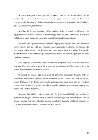 79
A grande vantagem da utilização do ANAREDE está no fato de ser padrão para os
estudos elétricos e, desta forma, os dados para simulação podem ser adquiridos de um caso
real importado do banco de dados para simulações em regime permanente disponibilizado
pelo ONS em seu site, por exemplo.
A utilização de uma interface gráfica exibindo todas as grandezas elétricas e os
equipamentos de maneira simples e ao mesmo tempo detalhada, torna a realização de qualquer
trabalho uma tarefa agradável, permitindo ao usuário uma análise mais rápida.
Por outro lado, o grande número de versões do programa lançadas num curto período de
tempo mostra que ele está em constante aperfeiçoamento. Melhorias no manual são
necessárias, pois o mesmo está desatualizado. Um exemplo disso é o código de execução
STPO (Controle de Passo Ótimo) que não possui referência em nenhum lugar, nem no menu
Ajuda do programa.
Uma sugestão de melhoria é unificar todos os programas do CEPEL em uma única
interface. Com isso torna-se possível, a partir de um diagrama unifilar, todos os tipos de
estudo daquele sistema por parte do usuário.
O manual do usuário, apesar de estar em constante atualização, trazendo todas as
mudanças e melhorias do programa a cada versão lançada, não é uma boa ferramenta. Mesmo
sendo detalhado, é de difícil compreensão, principalmente para quem não teve nenhum
contato anterior com o programa, ou seja, o usuário não consegue manipular o programa
apenas com a leitura do manual.
Algumas dificuldades estão presentes devido à incompatibilidade das versões do
programa em relação à base de dados e também da manutenção dos mesmos para o caso de
grandes sistemas elétricos, onde não é possível visualizar o diagrama unifilar do sistema, pois
o mesmo necessita ser montado manualmente pelo usuário.
 