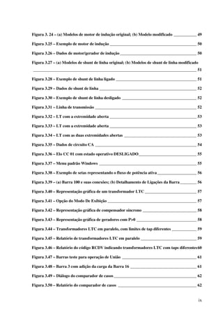 ix
Figura 3. 24 – (a) Modelos de motor de indução original; (b) Modelo modificado ___________ 49
Figura 3.25 – Exemplo de motor de indução __________________________________________ 50
Figura 3.26 – Dados de motor/gerador de indução_____________________________________ 50
Figura 3.27 – (a) Modelos de shunt de linha original; (b) Modelos de shunt de linha modificado
_______________________________________________________________________________ 51
Figura 3.28 – Exemplo de shunt de linha ligado _______________________________________ 51
Figura 3.29 – Dados de shunt de linha _______________________________________________ 52
Figura 3.30 – Exemplo de shunt de linha desligado ____________________________________ 52
Figura 3.31 – Linha de transmissão _________________________________________________ 52
Figura 3.32 – LT com a extremidade aberta __________________________________________ 53
Figura 3.33 – LT com a extremidade aberta __________________________________________ 53
Figura 3.34 – LT com as duas extremidades abertas ___________________________________ 53
Figura 3.35 – Dados de circuito CA _________________________________________________ 54
Figura 3.36 – Elo CC 01 com estado operativo DESLIGADO____________________________ 55
Figura 3.37 – Menu padrão Windows _______________________________________________ 55
Figura 3.38 – Exemplo de setas representando o fluxo de potência ativa___________________ 56
Figura 3.39 – (a) Barra 100 e suas conexões; (b) Detalhamento de Ligações da Barra________ 56
Figura 3.40 – Representação gráfica de um transformador LTC _________________________ 57
Figura 3.41 – Opção do Modo De Exibição ___________________________________________ 57
Figura 3.42 – Representação gráfica de compensador síncrono __________________________ 58
Figura 3.43 – Representação gráfica de geradores com P>0 _____________________________ 58
Figura 3.44 – Transformadores LTC em paralelo, com limites de tap diferentes ____________ 59
Figura 3.45 – Relatório de transformadores LTC em paralelo ___________________________ 59
Figura 3.46 – Relatório do código RCDV indicando transformadores LTC com taps diferentes60
Figura 3.47 – Barras teste para operação de União ____________________________________ 61
Figura 3.48 – Barra 3 com adição da carga da Barra 16 ________________________________ 61
Figura 3.49 – Diálogo do comparador de casos________________________________________ 62
Figura 3.50 – Relatório do comparador de casos ______________________________________ 62
 