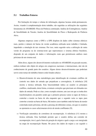 80
5.1 Trabalhos Futuros
Por limitações de tempo e volume de informação, algumas lacunas ainda permanecem.
Assim, visando à complementação deste trabalho, são sugeridas as utilizações das seguintes
ferramentas do ANAREDE: Fluxo de Potência continuado; Análise de Contingências; Analise
de Sensibilidade de Tensão; Analise de Sensibilidade de Fluxo e Redespacho de Potência
Ativa.
Algumas empresas como a ONS e a EPE dispõem de dados sobre sistemas elétricos
reais, porém o número de barras da versão acadêmica utilizada neste trabalho é limitada,
impedindo a simulação de tais sistemas. Por isso, outra sugestão seria a utilização de outra
versão do programa ou de sistemas-teste que representasse o sistema elétrico brasileiro,
dispondo de um conjunto de dados e informações reais que permitissem análises mais
próximas de um sistema real.
Além disso, alguns dos desenvolvimentos realizados no ANAREDE em passado recente,
embora tenham sido objeto de artigos em congressos nacionais e internacionais, não são de
conhecimento de grande parte dos usuários. Alguns destes desenvolvimentos que poderiam
servir como temas de trabalhos futuros estão listados abaixo:
⇒ Desenvolvimento de uma metodologia para identificação de eventuais conflitos de
controle nos dados de entrada que prejudicam a convergência. A referência [10]
mostra a técnica utilizada. Esta funcionalidade indica ao usuário os principais
conflitos, sinalizando, desta forma, eventuais correções que precisam ser efetuadas nos
dados de entrada. Pode-se citar, como exemplo extremo, um caso em que se tenha dois
transformadores em paralelo sendo que o primeiro procura variar os tapes de forma a
controlar a tensão na barra de alta enquanto que o segundo varia os tapes para
controlar a tensão na barra de baixa. Há muitos casos também onde há barras de tensão
controlada muito próximas, devido a presença de diferentes usinas, em que os usuários
ao ajustarem os casos selecionaram níveis de tensão conflitantes [9].
⇒ Verificação automática de corredores de recomposição. A referência [11] mostra a
técnica utilizada. Esta facilidade permite que o usuário defina um corredor de
recomposição, isto é, qual a barra de geração de origem e qual a carga a ser energizada
na etapa de recomposição fluente. De posse dos dados do trajeto a ser seguido o
 